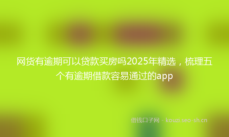 网货有逾期可以贷款买房吗2025年精选，梳理五个有逾期借款容易通过的app