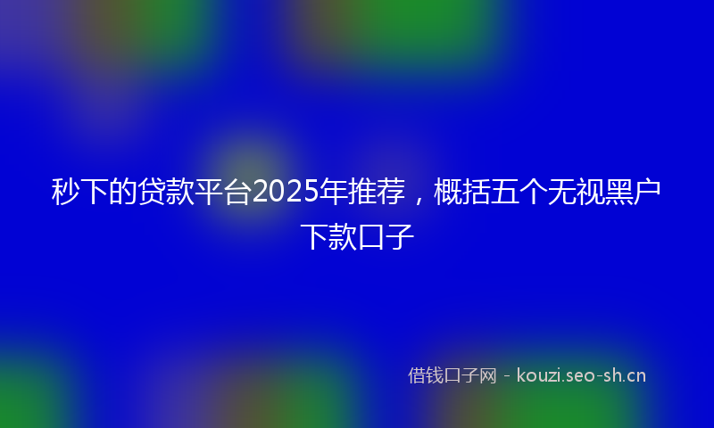 秒下的贷款平台2025年推荐，概括五个无视黑户下款口子