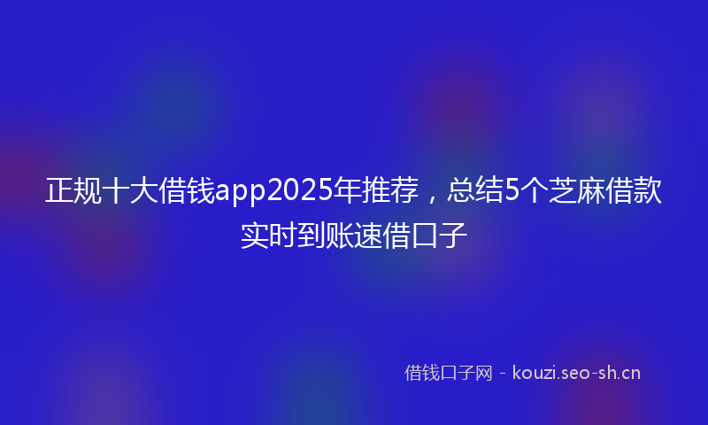 正规十大借钱app2025年推荐，总结5个芝麻借款实时到账速借口子