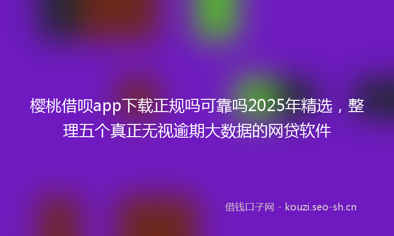 樱桃借呗app下载正规吗可靠吗2025年精选，整理五个真正无视逾期大数据的网贷软件