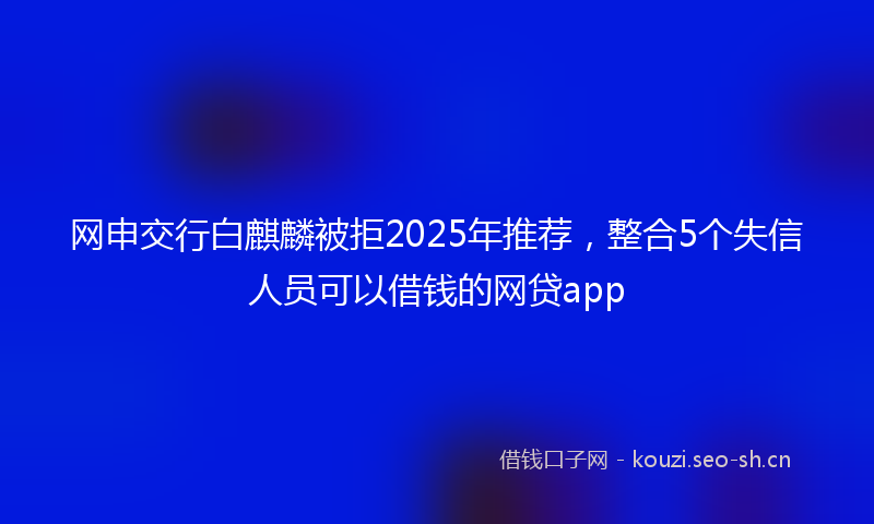 网申交行白麒麟被拒2025年推荐，整合5个失信人员可以借钱的网贷app