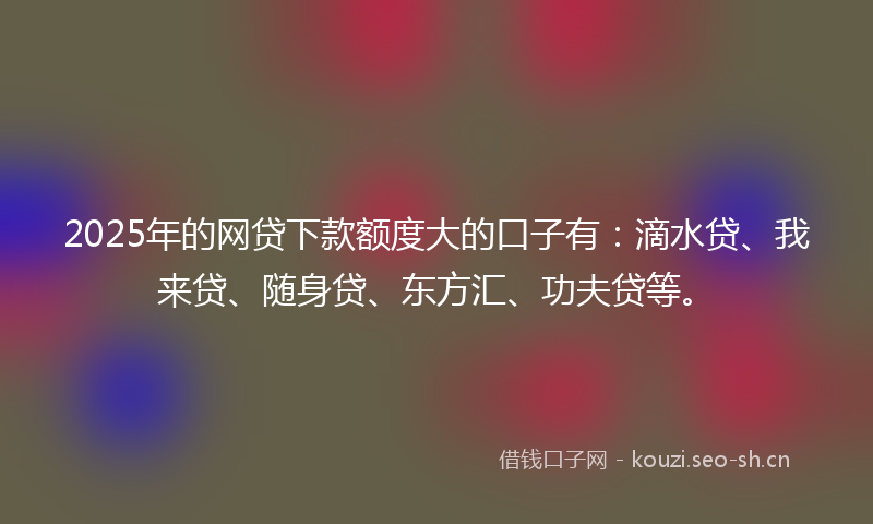 2025年的网贷下款额度大的口子有：滴水贷、我来贷、随身贷、东方汇、功夫贷等。