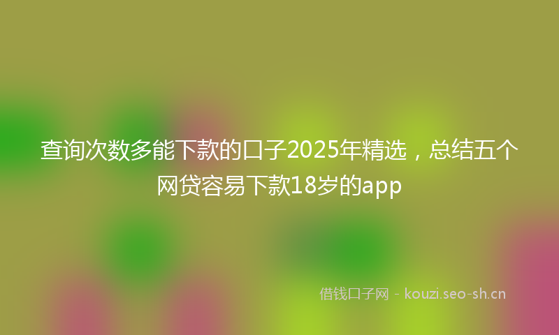 查询次数多能下款的口子2025年精选，总结五个网贷容易下款18岁的app