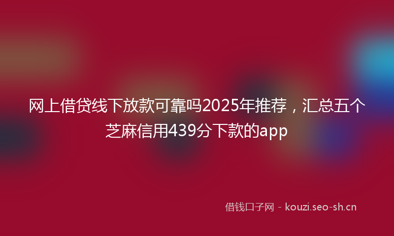 网上借贷线下放款可靠吗2025年推荐，汇总五个芝麻信用439分下款的app