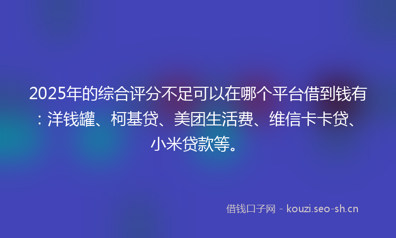 2025年的综合评分不足可以在哪个平台借到钱有：洋钱罐、柯基贷、美团生活费、维信卡卡贷、小米贷款等。