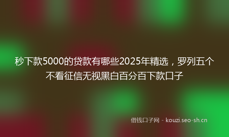 秒下款5000的贷款有哪些2025年精选，罗列五个不看征信无视黑白百分百下款口子