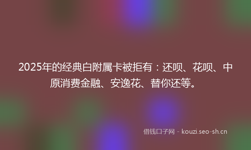 2025年的经典白附属卡被拒有：还呗、花呗、中原消费金融、安逸花、替你还等。
