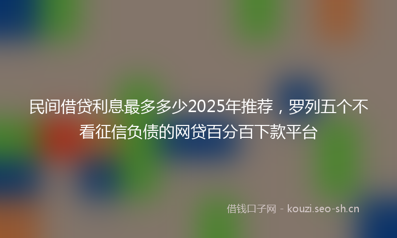 民间借贷利息最多多少2025年推荐，罗列五个不看征信负债的网贷百分百下款平台