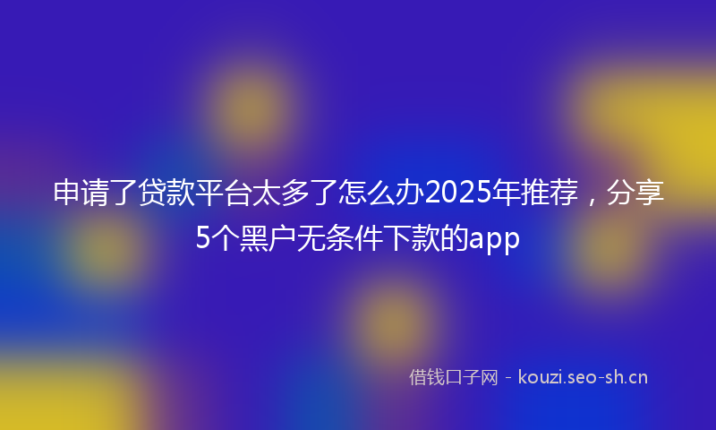 申请了贷款平台太多了怎么办2025年推荐，分享5个黑户无条件下款的app