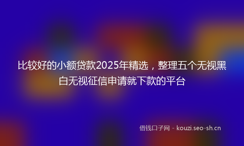 比较好的小额贷款2025年精选，整理五个无视黑白无视征信申请就下款的平台