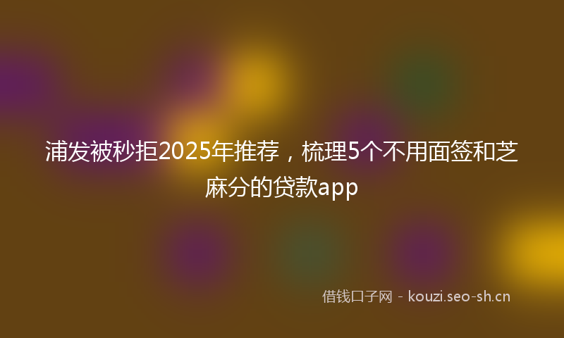 浦发被秒拒2025年推荐，梳理5个不用面签和芝麻分的贷款app