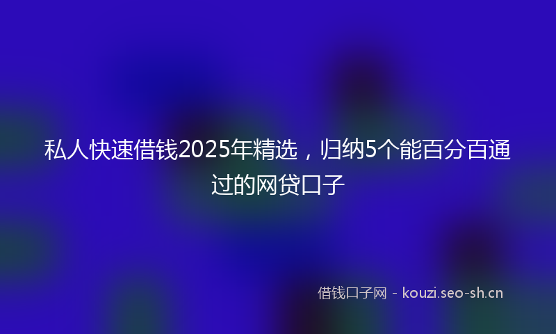 私人快速借钱2025年精选，归纳5个能百分百通过的网贷口子