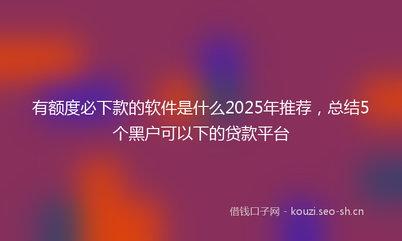 有额度必下款的软件是什么2025年推荐，总结5个黑户可以下的贷款平台