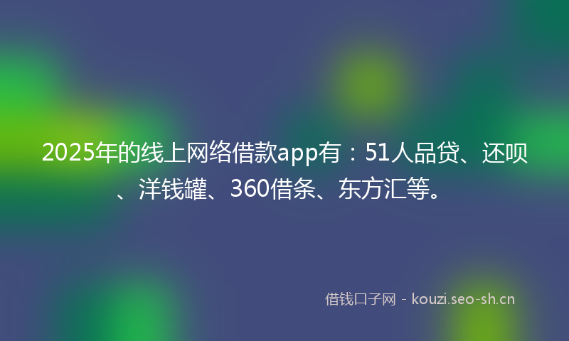 2025年的线上网络借款app有：51人品贷、还呗、洋钱罐、360借条、东方汇等。