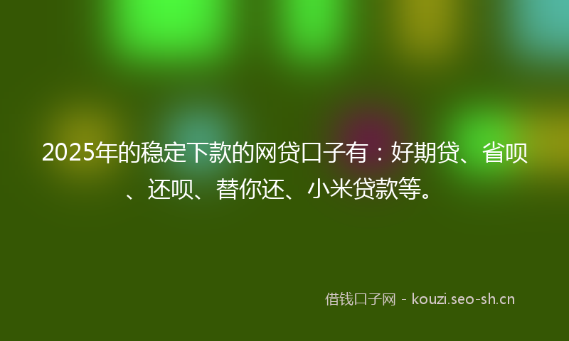2025年的稳定下款的网贷口子有：好期贷、省呗、还呗、替你还、小米贷款等。