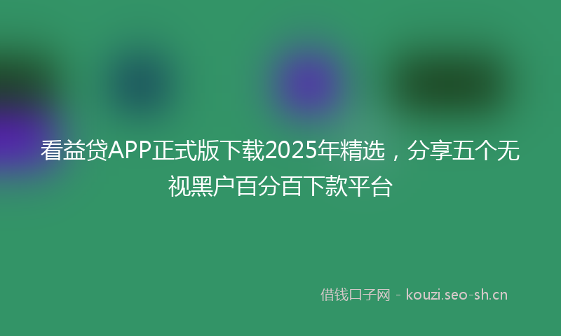 看益贷APP正式版下载2025年精选，分享五个无视黑户百分百下款平台