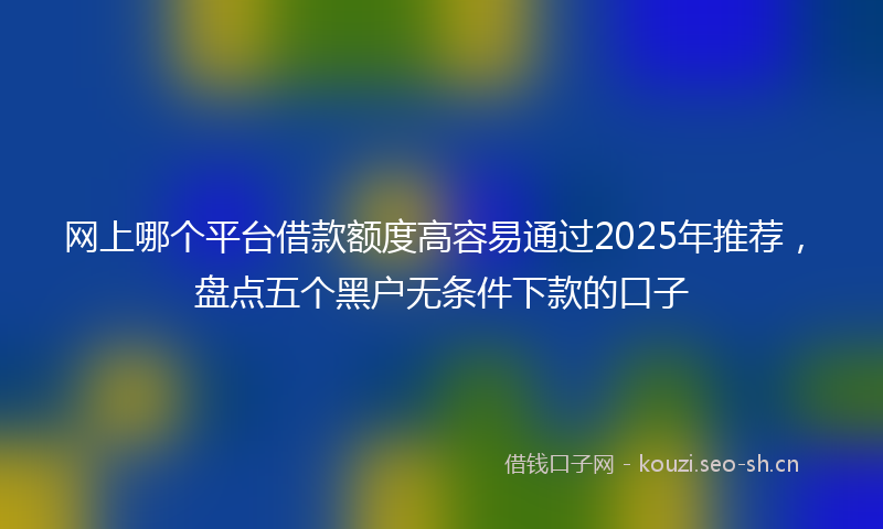 网上哪个平台借款额度高容易通过2025年推荐，盘点五个黑户无条件下款的口子