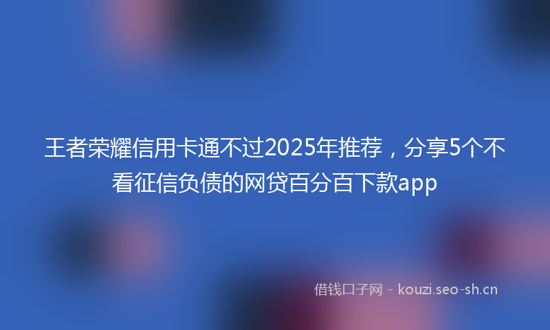 王者荣耀信用卡通不过2025年推荐，分享5个不看征信负债的网贷百分百下款app