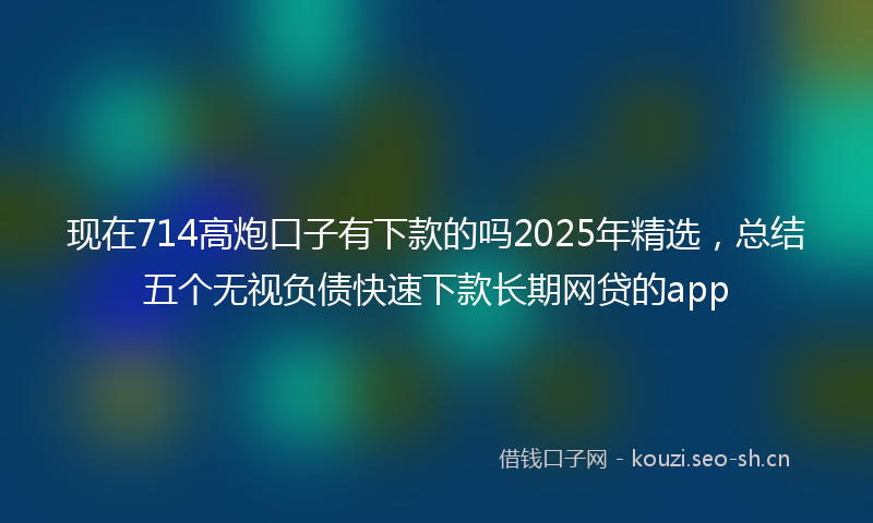 现在714高炮口子有下款的吗2025年精选，总结五个无视负债快速下款长期网贷的app
