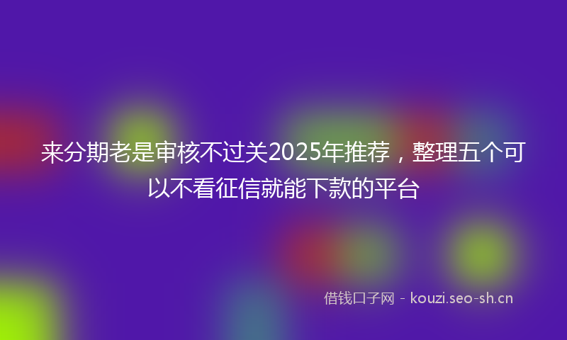 来分期老是审核不过关2025年推荐，整理五个可以不看征信就能下款的平台