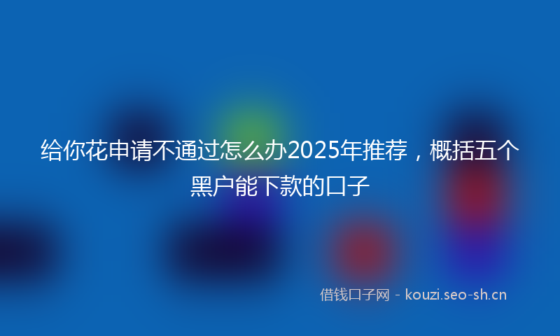 给你花申请不通过怎么办2025年推荐，概括五个黑户能下款的口子