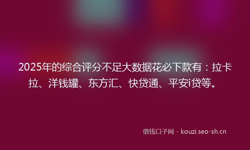 2025年的综合评分不足大数据花必下款有：拉卡拉、洋钱罐、东方汇、快贷通、平安i贷等。