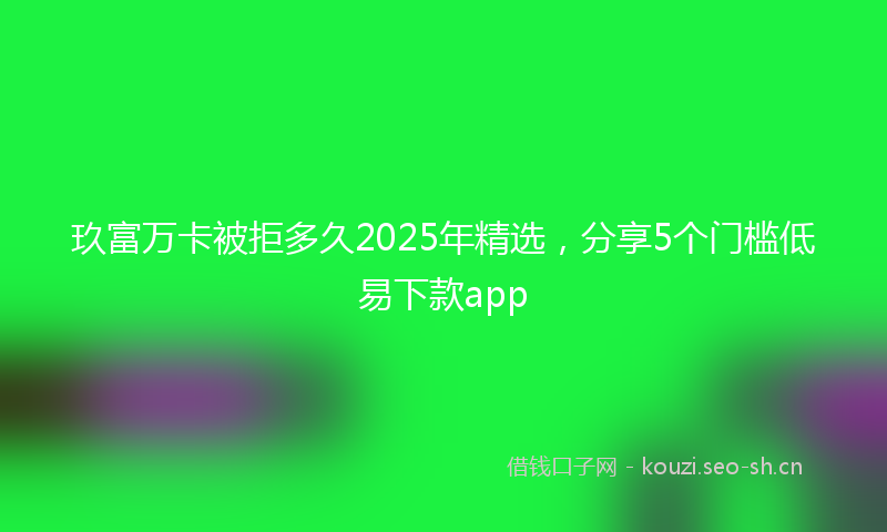 玖富万卡被拒多久2025年精选，分享5个门槛低易下款app