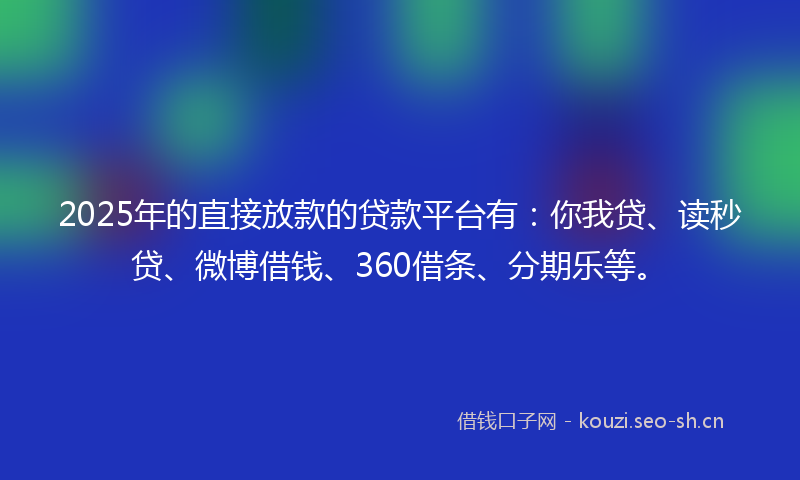 2025年的直接放款的贷款平台有：你我贷、读秒贷、微博借钱、360借条、分期乐等。