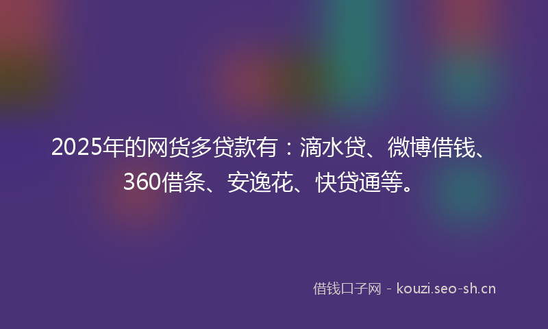 2025年的网货多贷款有：滴水贷、微博借钱、360借条、安逸花、快贷通等。