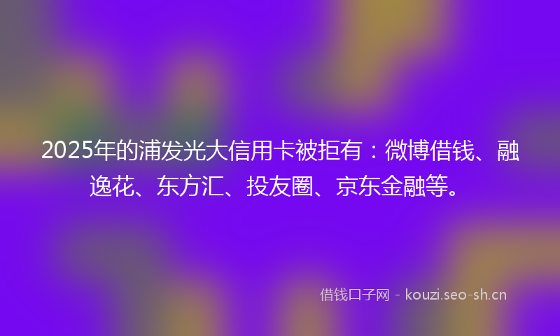 2025年的浦发光大信用卡被拒有：微博借钱、融逸花、东方汇、投友圈、京东金融等。