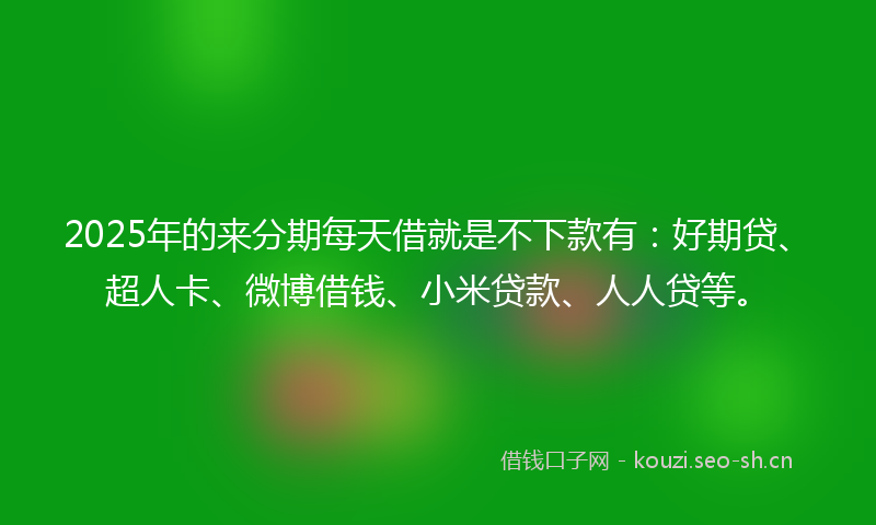 2025年的来分期每天借就是不下款有：好期贷、超人卡、微博借钱、小米贷款、人人贷等。