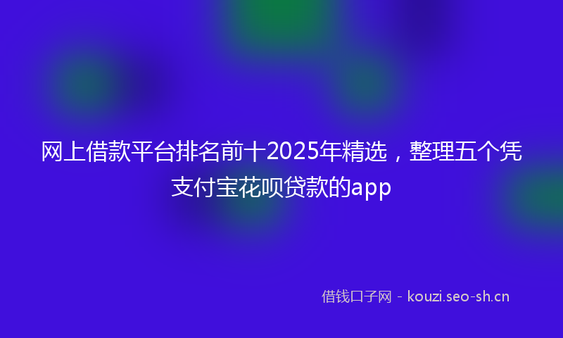 网上借款平台排名前十2025年精选，整理五个凭支付宝花呗贷款的app