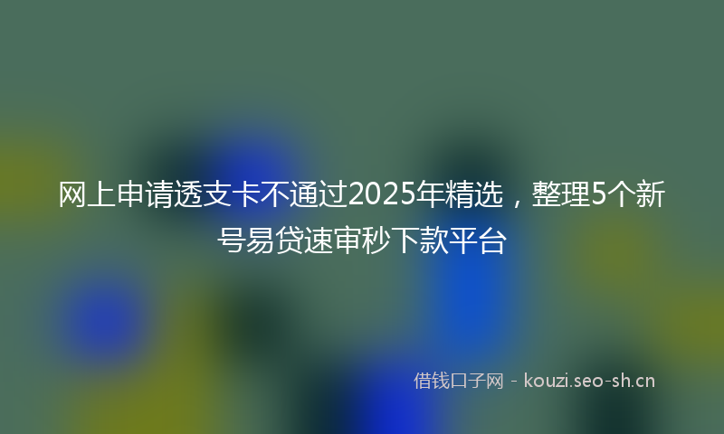 网上申请透支卡不通过2025年精选，整理5个新号易贷速审秒下款平台