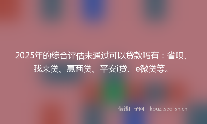 2025年的综合评估未通过可以贷款吗有：省呗、我来贷、惠商贷、平安i贷、e微贷等。