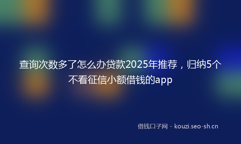 查询次数多了怎么办贷款2025年推荐，归纳5个不看征信小额借钱的app