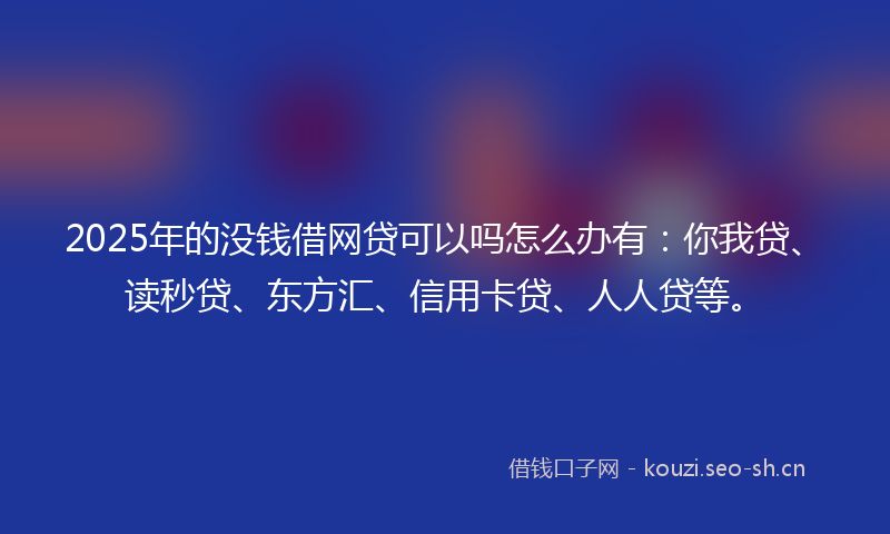 2025年的没钱借网贷可以吗怎么办有：你我贷、读秒贷、东方汇、信用卡贷、人人贷等。