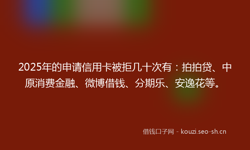 2025年的申请信用卡被拒几十次有：拍拍贷、中原消费金融、微博借钱、分期乐、安逸花等。
