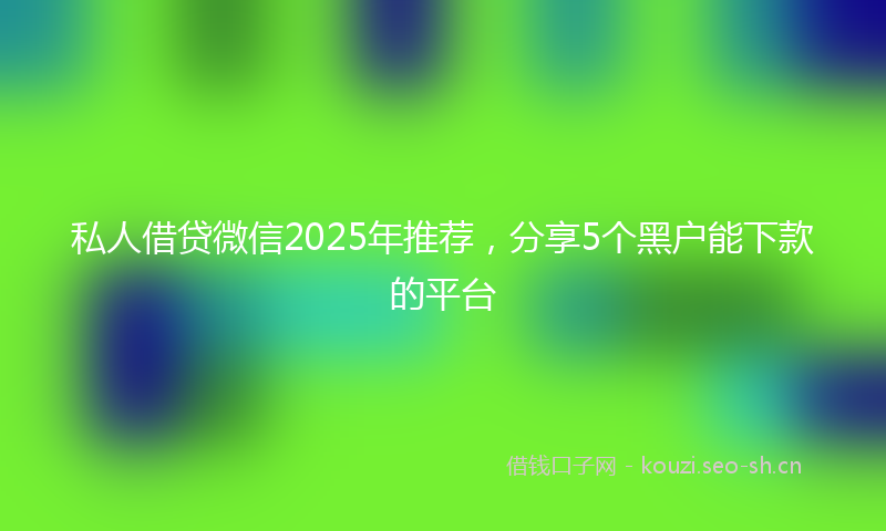 私人借贷微信2025年推荐，分享5个黑户能下款的平台