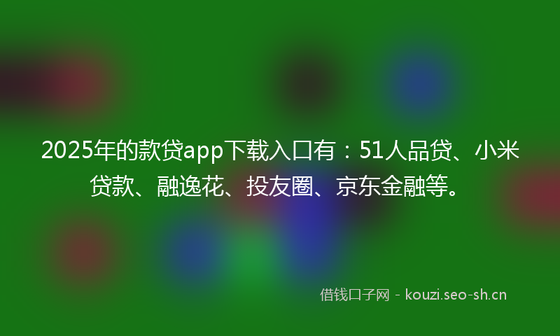 2025年的款贷app下载入口有：51人品贷、小米贷款、融逸花、投友圈、京东金融等。