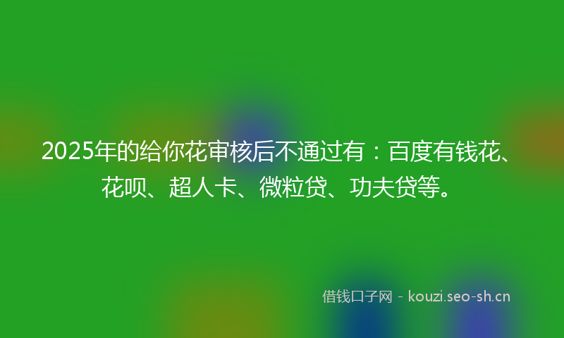 2025年的给你花审核后不通过有：百度有钱花、花呗、超人卡、微粒贷、功夫贷等。