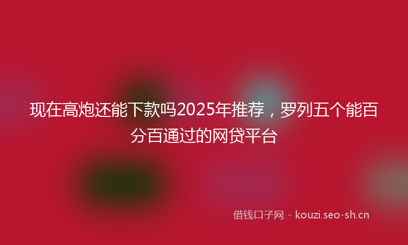 现在高炮还能下款吗2025年推荐，罗列五个能百分百通过的网贷平台