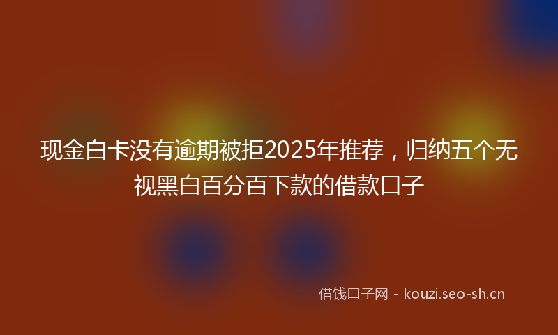 现金白卡没有逾期被拒2025年推荐，归纳五个无视黑白百分百下款的借款口子