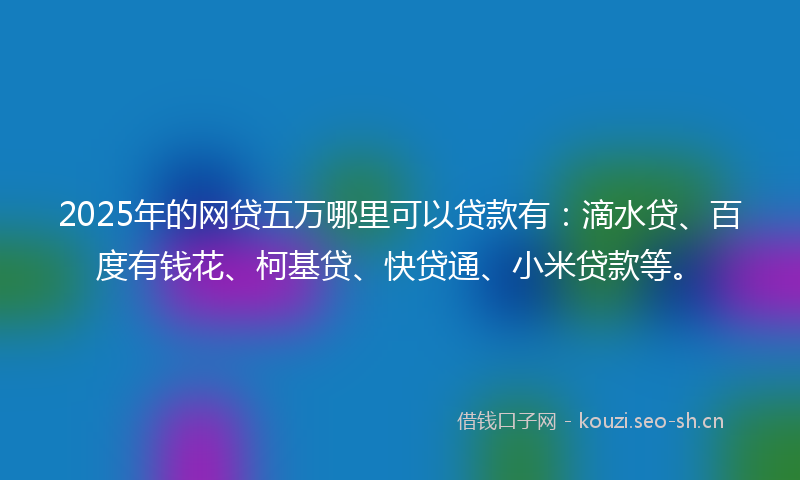 2025年的网贷五万哪里可以贷款有：滴水贷、百度有钱花、柯基贷、快贷通、小米贷款等。