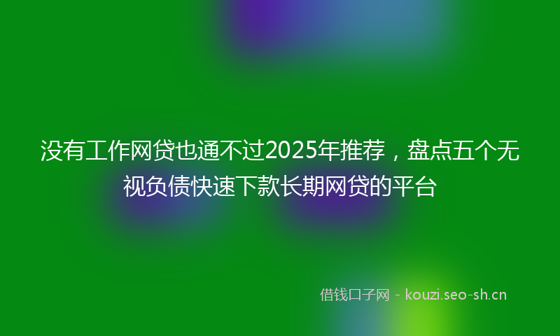 没有工作网贷也通不过2025年推荐，盘点五个无视负债快速下款长期网贷的平台