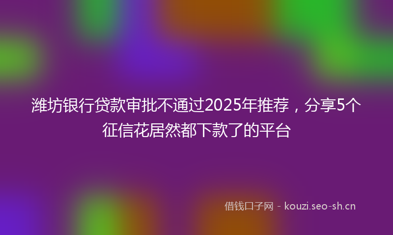 潍坊银行贷款审批不通过2025年推荐，分享5个征信花居然都下款了的平台