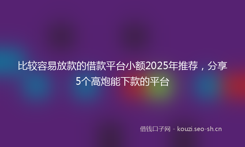 比较容易放款的借款平台小额2025年推荐，分享5个高炮能下款的平台