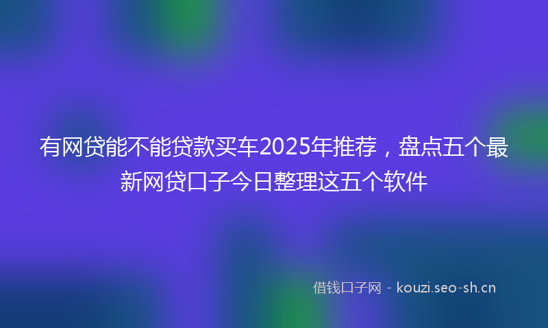 有网贷能不能贷款买车2025年推荐，盘点五个最新网贷口子今日整理这五个软件