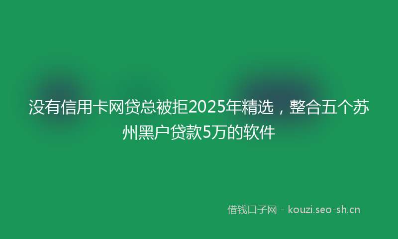 没有信用卡网贷总被拒2025年精选，整合五个苏州黑户贷款5万的软件