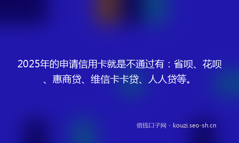 2025年的申请信用卡就是不通过有：省呗、花呗、惠商贷、维信卡卡贷、人人贷等。