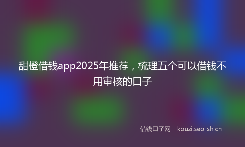 甜橙借钱app2025年推荐，梳理五个可以借钱不用审核的口子